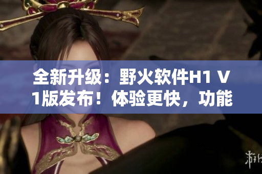 全新升級(jí)：野火軟件H1 V1版發(fā)布！體驗(yàn)更快，功能更強(qiáng)大！