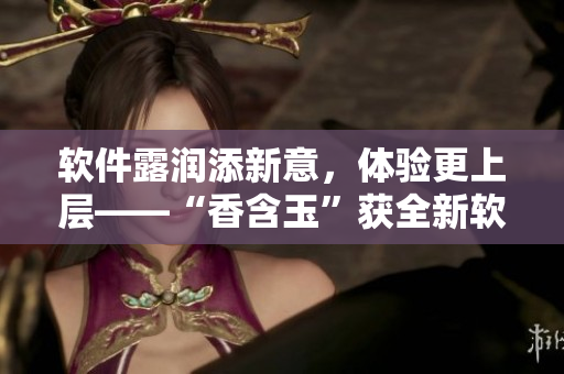 軟件露潤添新意，體驗更上層——“香含玉”獲全新軟件升級