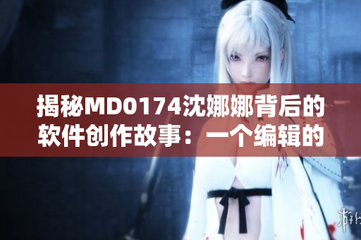 揭秘MD0174沈娜娜背后的軟件創(chuàng)作故事：一個(gè)編輯的獨(dú)白