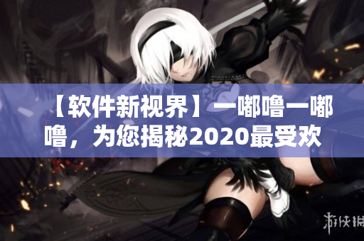 【軟件新視界】一嘟嚕一嘟嚕，為您揭秘2020最受歡迎軟件！