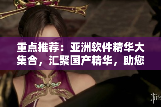 重點推薦：亞洲軟件精華大集合，匯聚國產(chǎn)精華，助您提升工作效率！
