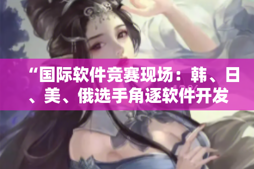 “國際軟件競賽現(xiàn)場：韓、日、美、俄選手角逐軟件開發(fā)巔峰”