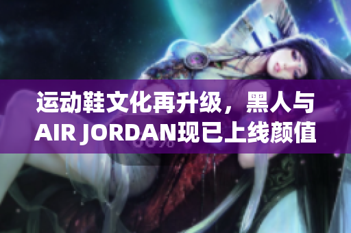 運(yùn)動(dòng)鞋文化再升級(jí)，黑人與AIR JORDAN現(xiàn)已上線(xiàn)顏值擔(dān)當(dāng)軟件