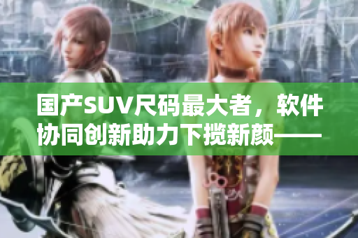 國產SUV尺碼最大者，軟件協(xié)同創(chuàng)新助力下攬新顏——軟件是決勝因素