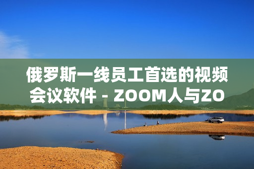 俄羅斯一線員工首選的視頻會(huì)議軟件 - ZOOM人與ZOOM