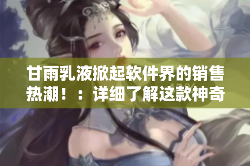 甘雨乳液掀起軟件界的銷售熱潮?。涸敿?xì)了解這款神奇的軟件評(píng)測(cè)