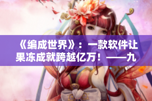 《編成世界》：一款軟件讓果凍成就跨越億萬！——九一果凍制品廠新思維