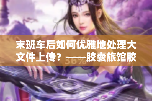 末班車后如何優(yōu)雅地處理大文件上傳？——膠囊旅館膠囊豆熱門問題