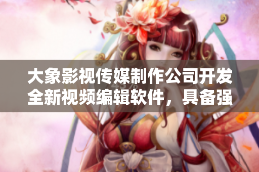 大象影視傳媒制作公司開發(fā)全新視頻編輯軟件，具備強大功能及易上手新體驗