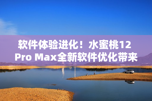軟件體驗進化！水蜜桃12 Pro Max全新軟件優(yōu)化帶來更精細體驗