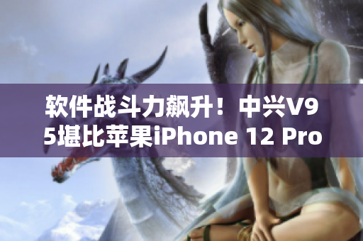 軟件戰(zhàn)斗力飆升！中興V95堪比蘋果iPhone 12 Pro Max