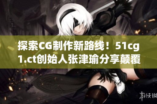 探索CG制作新路線！51cg1.ct創(chuàng)始人張津瑜分享顛覆性軟件開(kāi)發(fā)心得