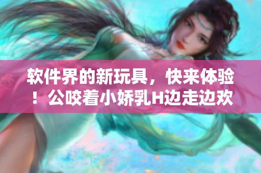 軟件界的新玩具，快來體驗！公咬著小嬌乳H邊走邊歡視頻