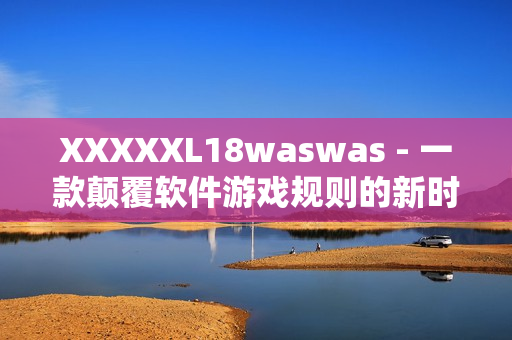 XXXXXL18waswas - 一款顛覆軟件游戲規(guī)則的新時(shí)代黑馬