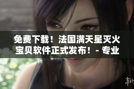 免費下載！法國滿天星滅火寶貝軟件正式發(fā)布！- 專業(yè)的消防安全保障