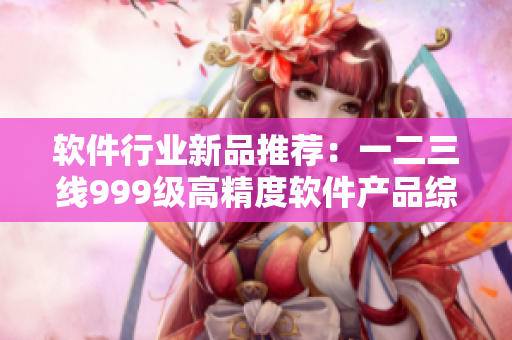 軟件行業(yè)新品推薦：一二三線999級高精度軟件產(chǎn)品綜述