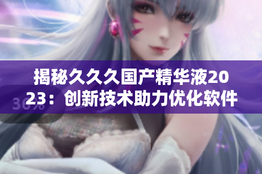 揭秘久久久國產(chǎn)精華液2023：創(chuàng)新技術(shù)助力優(yōu)化軟件體驗