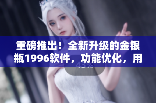 重磅推出！全新升級的金銀瓶1996軟件，功能優(yōu)化，用戶體驗再升級